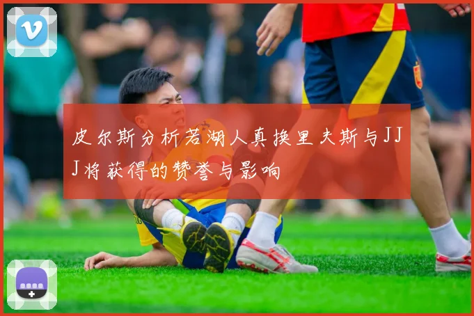 皮尔斯分析若湖人真换里夫斯与JJJ将获得的赞誉与影响