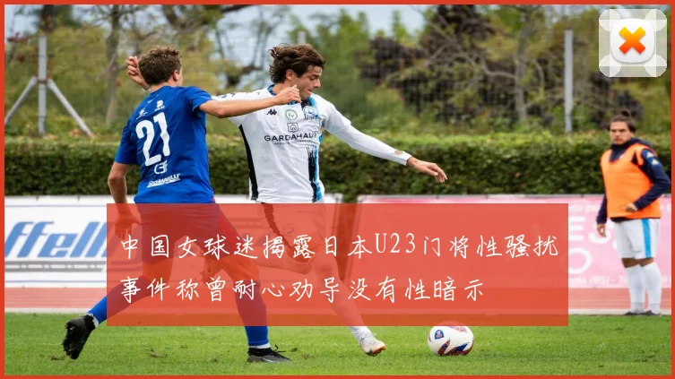 中国女球迷揭露日本U23门将性骚扰事件称曾耐心劝导没有性暗示