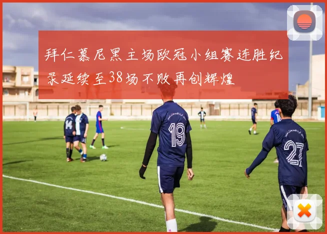 拜仁慕尼黑主场欧冠小组赛连胜纪录延续至38场不败再创辉煌