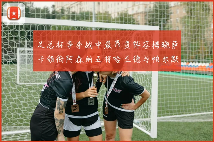 足总杯争夺战中最昂贵阵容揭晓萨卡领衔阿森纳五将哈兰德与帕尔默同在列