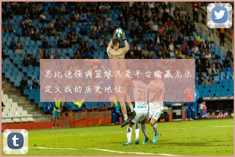 恩比德强调篮球只是平台输赢无法定义我的历史地位