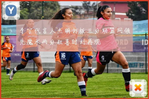 李宁代言人杰明打板三分助篮网领先魔术两分狂喜时刻再现