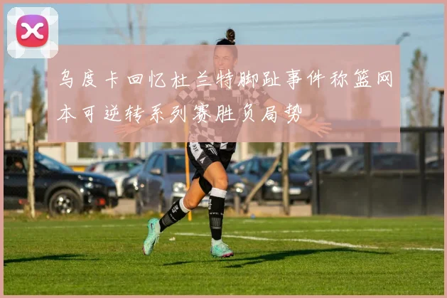 乌度卡回忆杜兰特脚趾事件称篮网本可逆转系列赛胜负局势