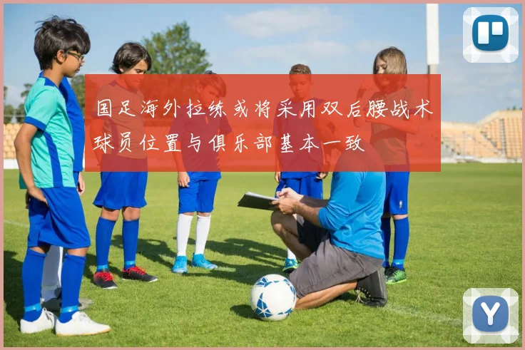 国足海外拉练或将采用双后腰战术球员位置与俱乐部基本一致